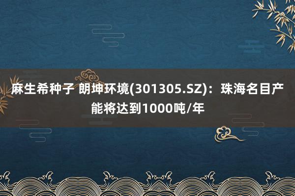 麻生希种子 朗坤环境(301305.SZ)：珠海名目产能将达到1000吨/年