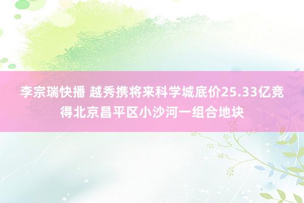 李宗瑞快播 越秀携将来科学城底价25.33亿竞得北京昌平区小沙河一组合地块