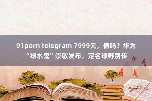 91porn telegram 7999元，值吗？华为“绿水鬼”崇敬发布，定名绿野别传