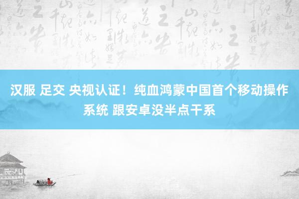 汉服 足交 央视认证！纯血鸿蒙中国首个移动操作系统 跟安卓没半点干系