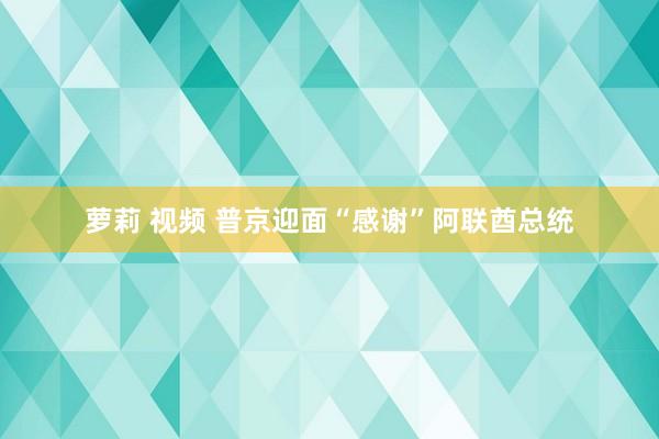 萝莉 视频 普京迎面“感谢”阿联酋总统