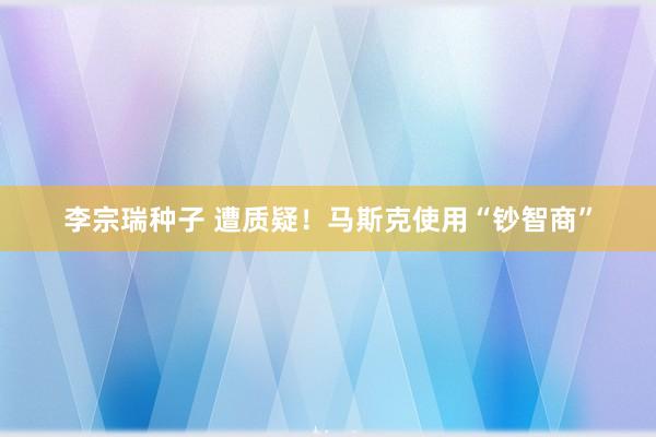 李宗瑞种子 遭质疑！马斯克使用“钞智商”