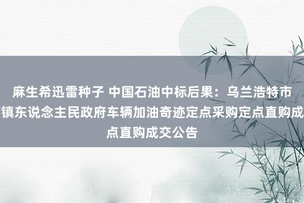 麻生希迅雷种子 中国石油中标后果：乌兰浩特市葛根庙镇东说念主民政府车辆加油奇迹定点采购定点直购成交公告