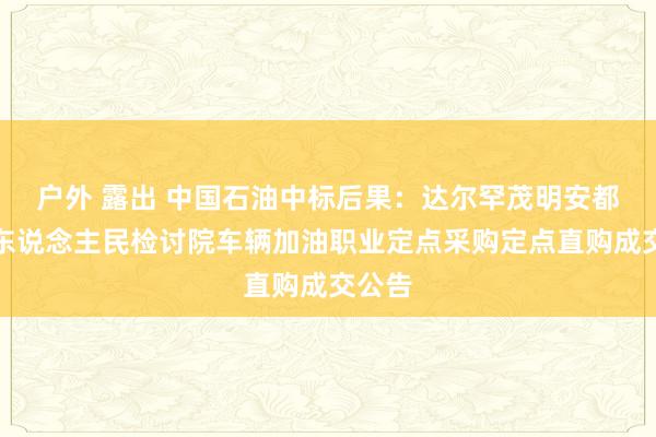 户外 露出 中国石油中标后果：达尔罕茂明安都集旗东说念主民检讨院车辆加油职业定点采购定点直购成交公告