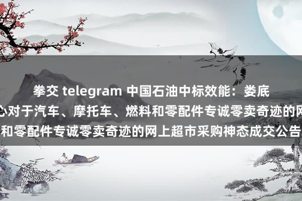 拳交 telegram 中国石油中标效能：娄底市娄星区机关事务奇迹中心对于汽车、摩托车、燃料和零配件专诚零卖奇迹的网上超市采购神态成交公告