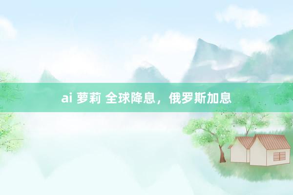 ai 萝莉 全球降息，俄罗斯加息