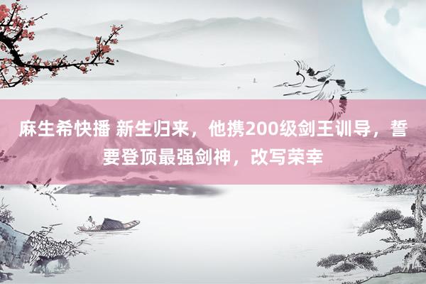 麻生希快播 新生归来，他携200级剑王训导，誓要登顶最强剑神，改写荣幸