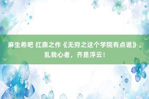 麻生希吧 扛鼎之作《无穷之这个学院有点诡》，乱我心者，齐是浮云！