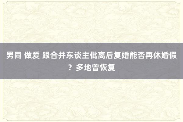 男同 做爱 跟合并东谈主仳离后复婚能否再休婚假？多地曾恢复