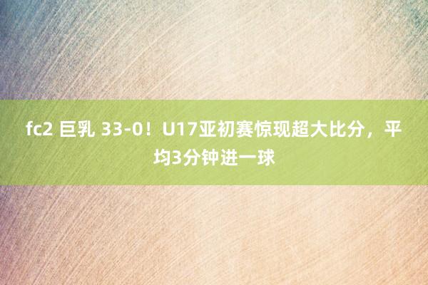 fc2 巨乳 33-0！U17亚初赛惊现超大比分，平均3分钟进一球