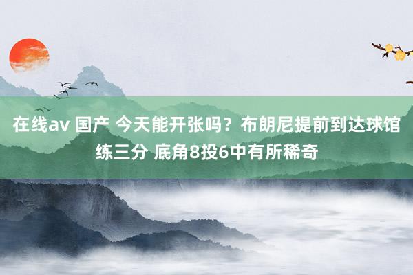 在线av 国产 今天能开张吗？布朗尼提前到达球馆练三分 底角8投6中有所稀奇