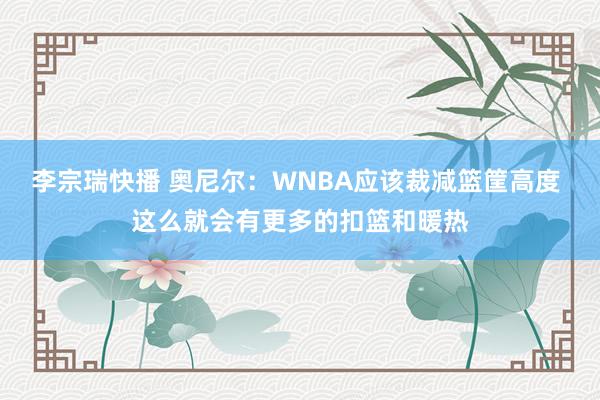 李宗瑞快播 奥尼尔：WNBA应该裁减篮筐高度 这么就会有更多的扣篮和暖热