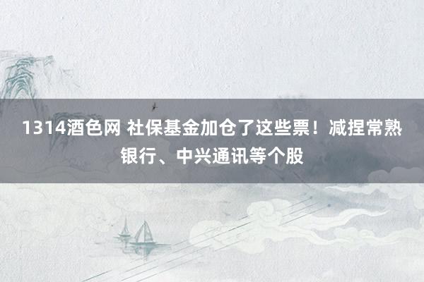 1314酒色网 社保基金加仓了这些票！减捏常熟银行、中兴通讯等个股