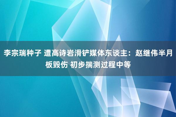 李宗瑞种子 遭高诗岩滑铲媒体东谈主：赵继伟半月板毁伤 初步揣测过程中等