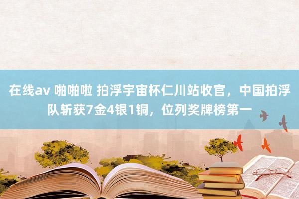 在线av 啪啪啦 拍浮宇宙杯仁川站收官，中国拍浮队斩获7金4银1铜，位列奖牌榜第一