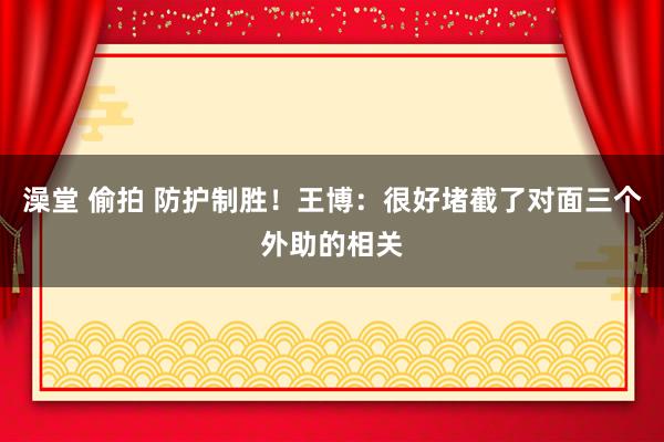 澡堂 偷拍 防护制胜！王博：很好堵截了对面三个外助的相关