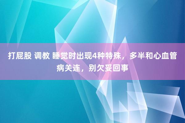 打屁股 调教 睡觉时出现4种特殊，多半和心血管病关连，别欠妥回事