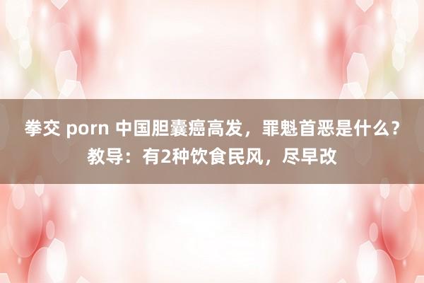 拳交 porn 中国胆囊癌高发，罪魁首恶是什么？教导：有2种饮食民风，尽早改