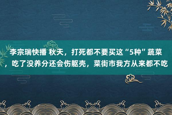 李宗瑞快播 秋天，打死都不要买这“5种”蔬菜，吃了没养分还会伤躯壳，菜街市我方从来都不吃