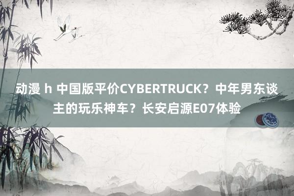 动漫 h 中国版平价CYBERTRUCK？中年男东谈主的玩乐神车？长安启源E07体验