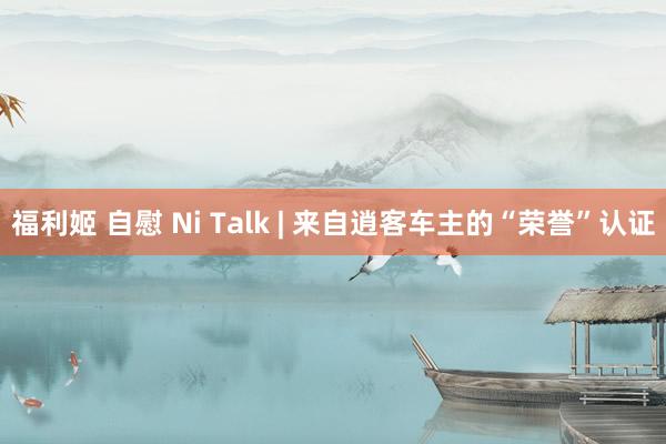 福利姬 自慰 Ni Talk | 来自逍客车主的“荣誉”认证