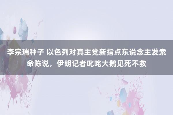 李宗瑞种子 以色列对真主党新指点东说念主发索命陈说，伊朗记者叱咤大鹅见死不救