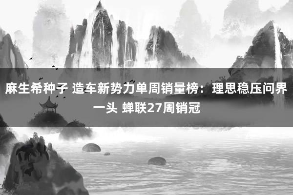 麻生希种子 造车新势力单周销量榜：理思稳压问界一头 蝉联27周销冠