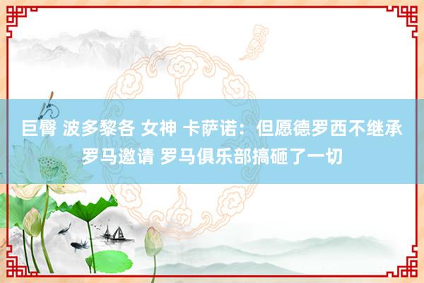 巨臀 波多黎各 女神 卡萨诺：但愿德罗西不继承罗马邀请 罗马俱乐部搞砸了一切