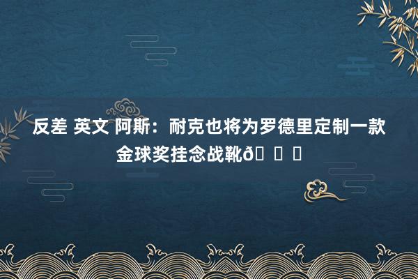 反差 英文 阿斯：耐克也将为罗德里定制一款金球奖挂念战靴👟