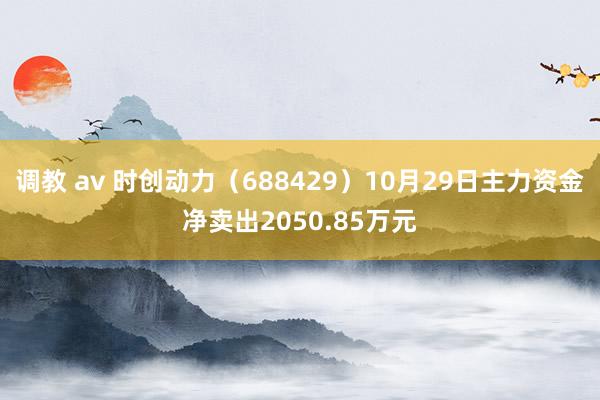 调教 av 时创动力（688429）10月29日主力资金净卖出2050.85万元