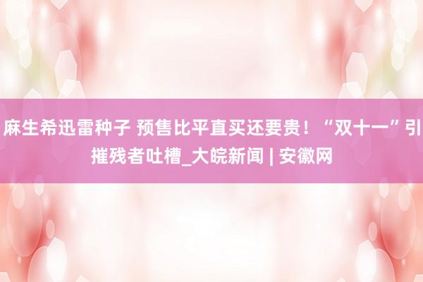 麻生希迅雷种子 预售比平直买还要贵！“双十一”引摧残者吐槽_大皖新闻 | 安徽网