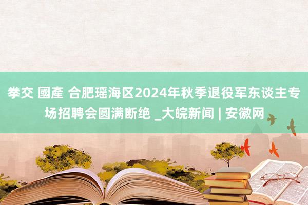 拳交 國產 合肥瑶海区2024年秋季退役军东谈主专场招聘会圆满断绝 _大皖新闻 | 安徽网