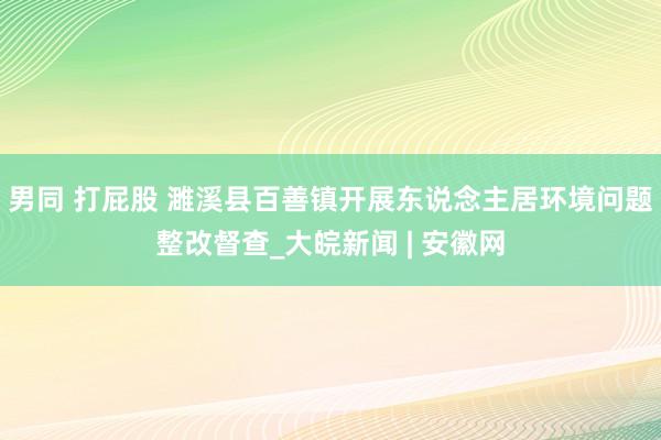 男同 打屁股 濉溪县百善镇开展东说念主居环境问题整改督查_大皖新闻 | 安徽网