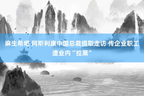 麻生希吧 阿斯利康中国总裁摄取走访 传企业职工遭业内“拉黑”