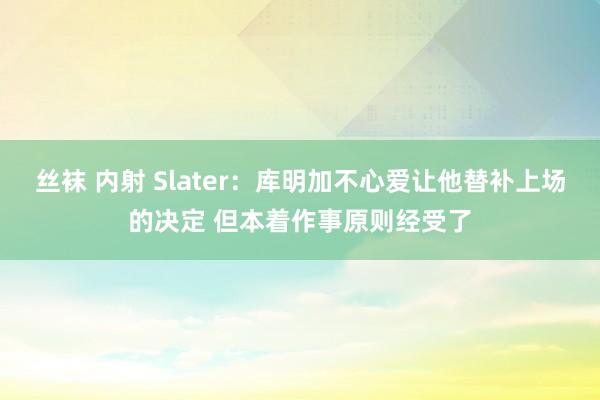 丝袜 内射 Slater：库明加不心爱让他替补上场的决定 但本着作事原则经受了