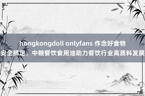 hongkongdoll onlyfans 作念好食物安全搞定，中粮餐饮食用油助力餐饮行业高质料发展