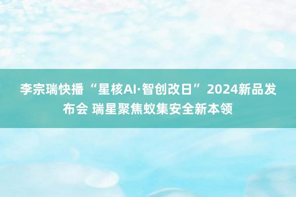 李宗瑞快播 “星核AI·智创改日” 2024新品发布会 瑞星聚焦蚁集安全新本领