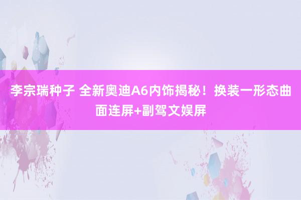 李宗瑞种子 全新奥迪A6内饰揭秘！换装一形态曲面连屏+副驾文娱屏