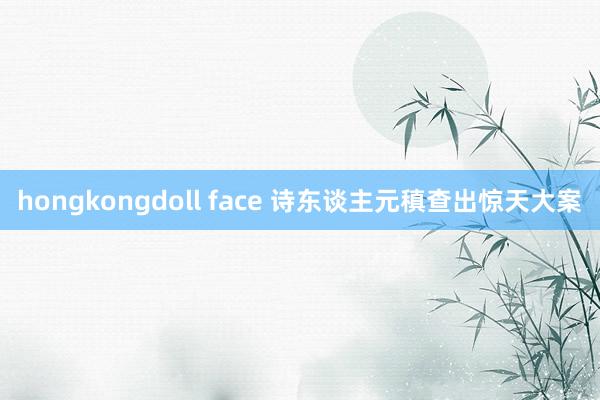 hongkongdoll face 诗东谈主元稹查出惊天大案