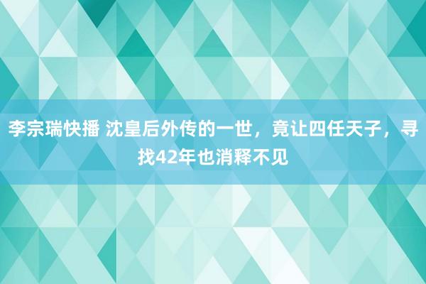 李宗瑞快播 沈皇后外传的一世，竟让四任天子，寻找42年也消释不见