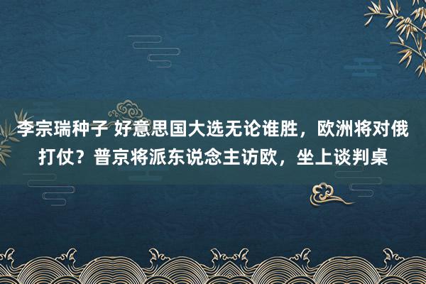 李宗瑞种子 好意思国大选无论谁胜，欧洲将对俄打仗？普京将派东说念主访欧，坐上谈判桌