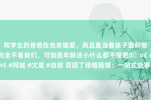 和学生的爸爸在他家做爱，而且是当着孩子面前做爱，太刺激了，孩子完全不看我们，可能是年龄还小什么都不懂吧🤣 #同城 #文爱 #自慰 百园丁绿植租摆：一站式处事，打造理思绿色环境