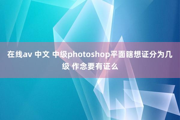 在线av 中文 中级photoshop平面瞎想证分为几级 作念要有证么