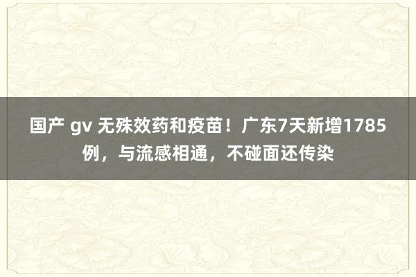 国产 gv 无殊效药和疫苗！广东7天新增1785例，与流感相通，不碰面还传染