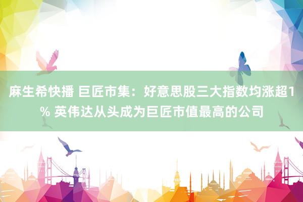 麻生希快播 巨匠市集：好意思股三大指数均涨超1% 英伟达从头成为巨匠市值最高的公司