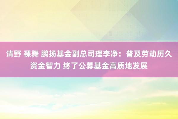 清野 裸舞 鹏扬基金副总司理李净：普及劳动历久资金智力 终了公募基金高质地发展