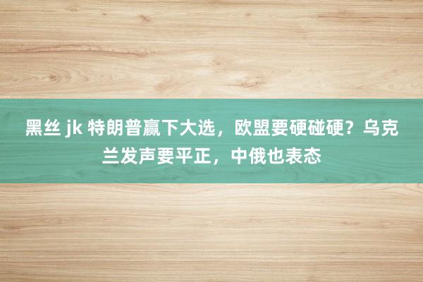 黑丝 jk 特朗普赢下大选，欧盟要硬碰硬？乌克兰发声要平正，中俄也表态