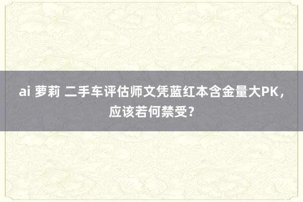 ai 萝莉 二手车评估师文凭蓝红本含金量大PK，应该若何禁受？