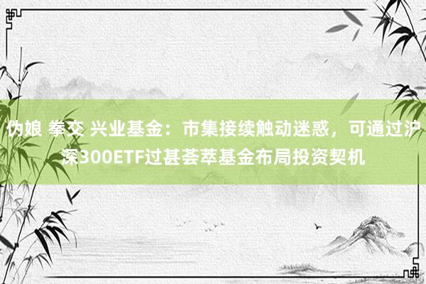 伪娘 拳交 兴业基金：市集接续触动迷惑，可通过沪深300ETF过甚荟萃基金布局投资契机