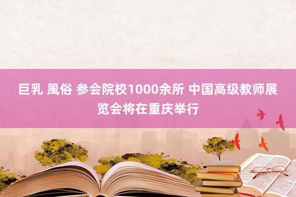 巨乳 風俗 参会院校1000余所 中国高级教师展览会将在重庆举行